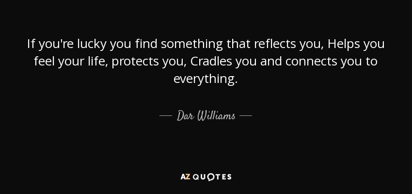 If you're lucky you find something that reflects you, Helps you feel your life, protects you, Cradles you and connects you to everything. - Dar Williams