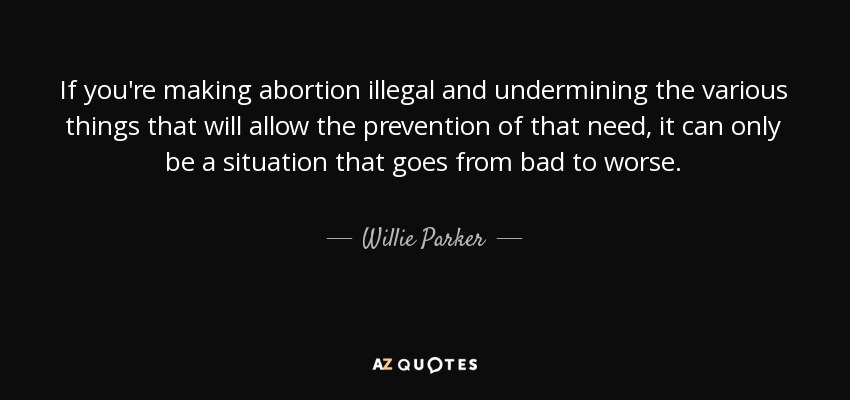 If you're making abortion illegal and undermining the various things that will allow the prevention of that need, it can only be a situation that goes from bad to worse. - Willie Parker