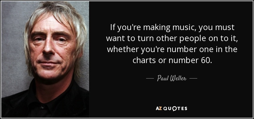 If you're making music, you must want to turn other people on to it, whether you're number one in the charts or number 60. - Paul Weller