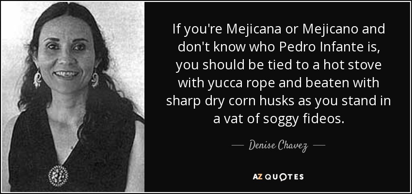 If you're Mejicana or Mejicano and don't know who Pedro Infante is, you should be tied to a hot stove with yucca rope and beaten with sharp dry corn husks as you stand in a vat of soggy fideos. - Denise Chavez