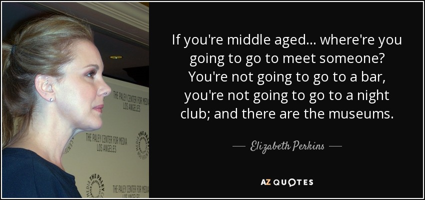 If you're middle aged... where're you going to go to meet someone? You're not going to go to a bar, you're not going to go to a night club; and there are the museums. - Elizabeth Perkins