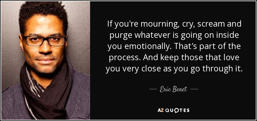 If you're mourning, cry, scream and purge whatever is going on inside you emotionally. That's part of the process. And keep those that love you very close as you go through it. - Eric Benet