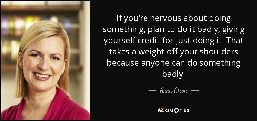 If you're nervous about doing something, plan to do it badly, giving yourself credit for just doing it. That takes a weight off your shoulders because anyone can do something badly. - Anna Olson