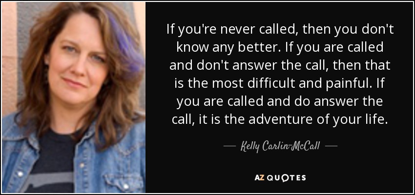 If you're never called, then you don't know any better. If you are called and don't answer the call, then that is the most difficult and painful. If you are called and do answer the call, it is the adventure of your life. - Kelly Carlin-McCall