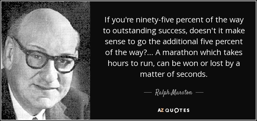 If you're ninety-five percent of the way to outstanding success, doesn't it make sense to go the additional five percent of the way? ... A marathon which takes hours to run, can be won or lost by a matter of seconds. - Ralph Marston