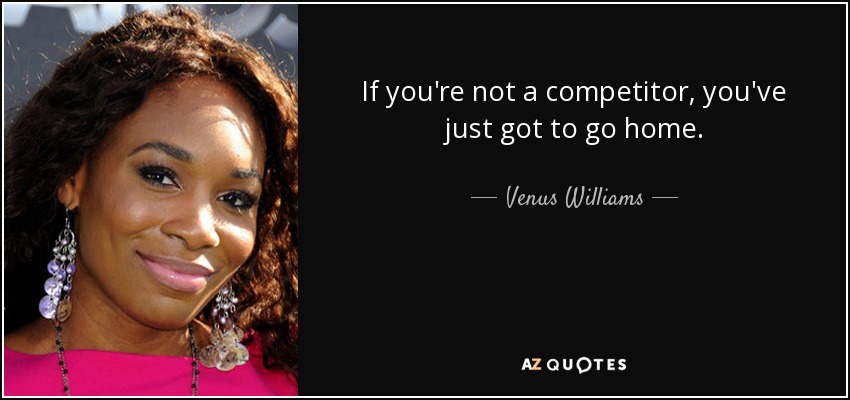 If you're not a competitor, you've just got to go home. - Venus Williams