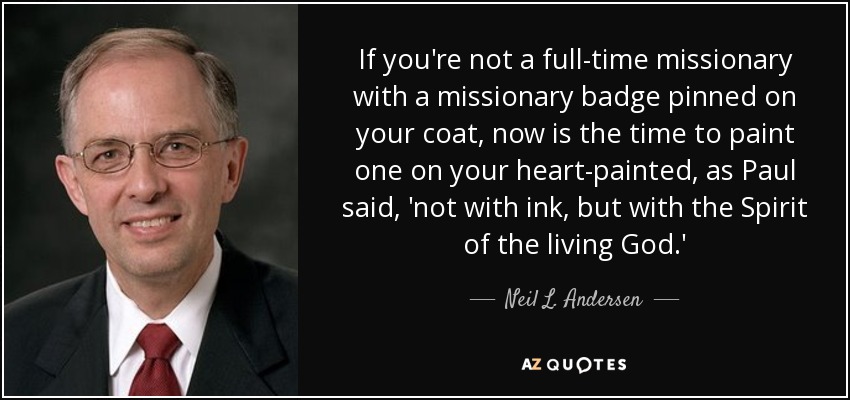 If you're not a full-time missionary with a missionary badge pinned on your coat, now is the time to paint one on your heart-painted, as Paul said, 'not with ink, but with the Spirit of the living God.' - Neil L. Andersen