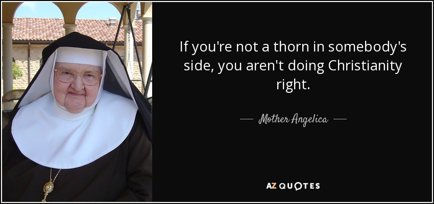 If you're not a thorn in somebody's side, you aren't doing Christianity right. - Mother Angelica