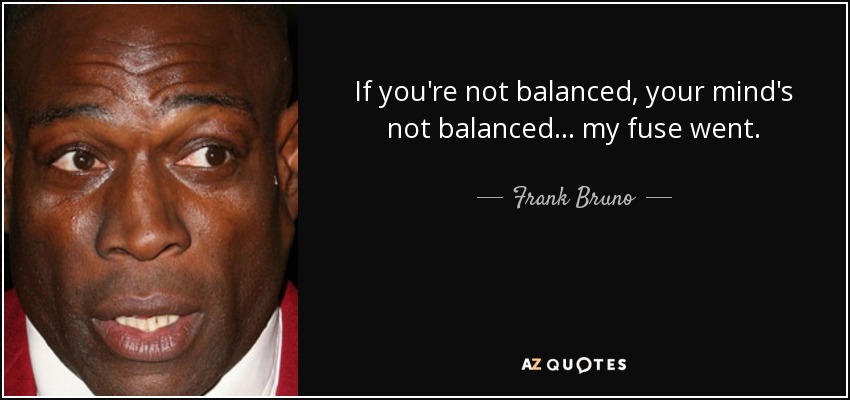 If you're not balanced, your mind's not balanced... my fuse went. - Frank Bruno