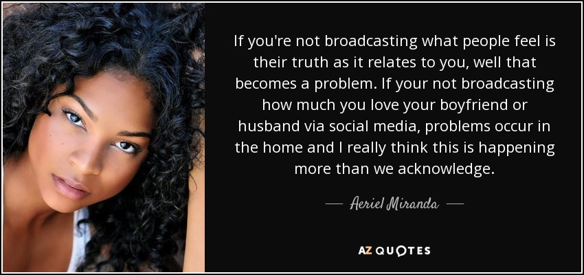 If you're not broadcasting what people feel is their truth as it relates to you, well that becomes a problem. If your not broadcasting how much you love your boyfriend or husband via social media, problems occur in the home and I really think this is happening more than we acknowledge. - Aeriel Miranda