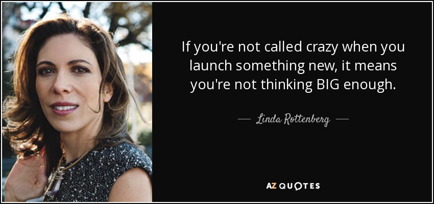 If you're not called crazy when you launch something new, it means you're not thinking BIG enough. - Linda Rottenberg
