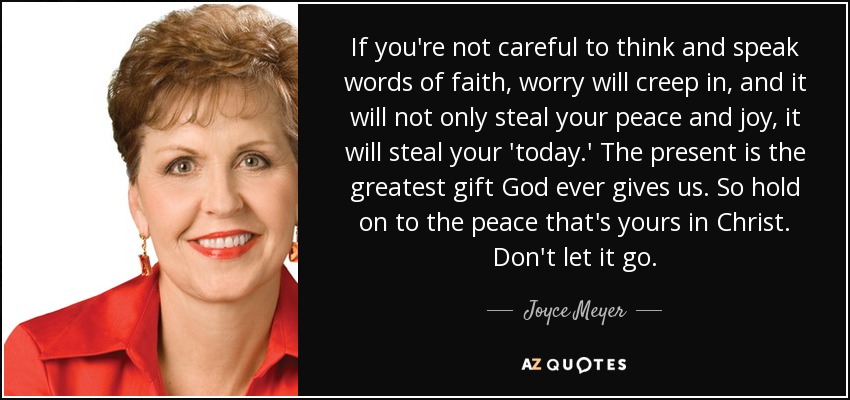 If you're not careful to think and speak words of faith, worry will creep in, and it will not only steal your peace and joy, it will steal your 'today.' The present is the greatest gift God ever gives us. So hold on to the peace that's yours in Christ. Don't let it go. - Joyce Meyer If you're not careful to think and speak words of faith, worry will creep in, and it will not only steal your peace and joy, it will steal your 'today.' The present is the greatest gift God ever gives us. So hold on to the peace that's yours in Christ. Don't let it go. - Joyce Meyer