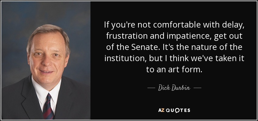 If you're not comfortable with delay, frustration and impatience, get out of the Senate. It's the nature of the institution, but I think we've taken it to an art form. - Dick Durbin