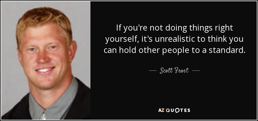 If you're not doing things right yourself, it's unrealistic to think you can hold other people to a standard. - Scott Frost