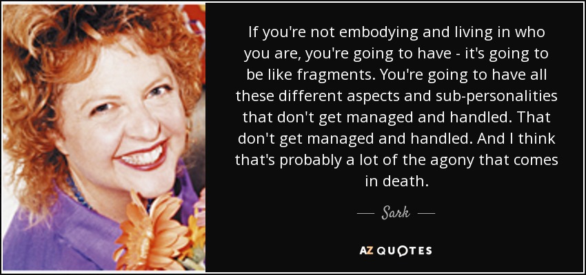 If you're not embodying and living in who you are, you're going to have - it's going to be like fragments. You're going to have all these different aspects and sub-personalities that don't get managed and handled. That don't get managed and handled. And I think that's probably a lot of the agony that comes in death. - Sark