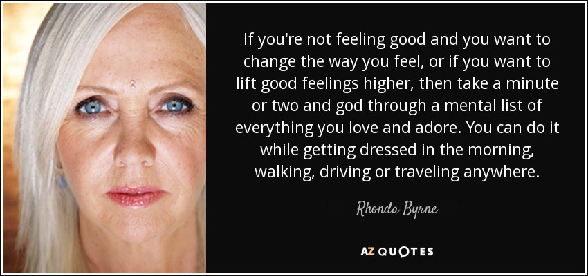 If you're not feeling good and you want to change the way you feel, or if you want to lift good feelings higher, then take a minute or two and god through a mental list of everything you love and adore. You can do it while getting dressed in the morning, walking, driving or traveling anywhere. - Rhonda Byrne