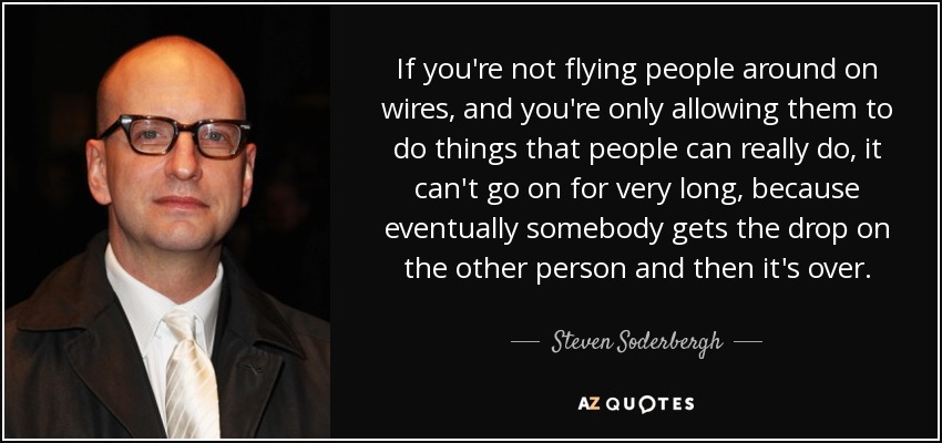 If you're not flying people around on wires, and you're only allowing them to do things that people can really do, it can't go on for very long, because eventually somebody gets the drop on the other person and then it's over. - Steven Soderbergh