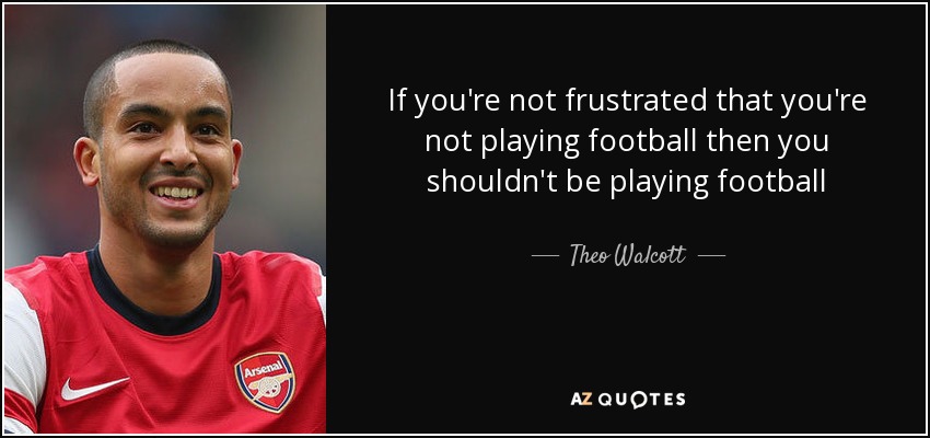 If you're not frustrated that you're not playing football then you shouldn't be playing football - Theo Walcott