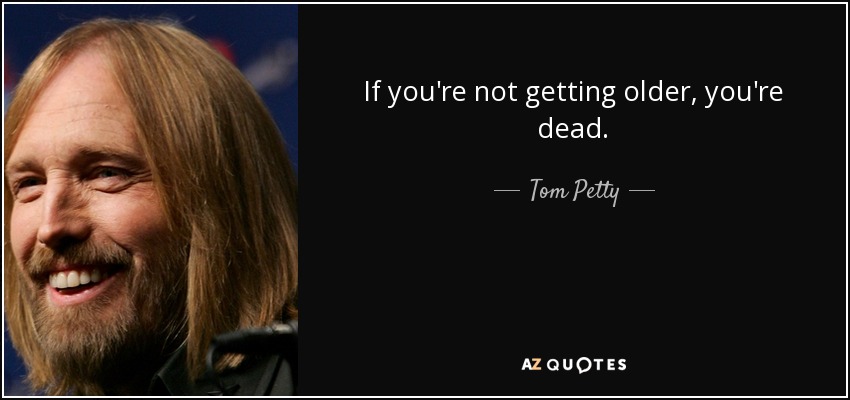 If you're not getting older, you're dead. - Tom Petty