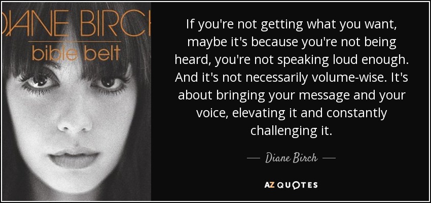 If you're not getting what you want, maybe it's because you're not being heard, you're not speaking loud enough. And it's not necessarily volume-wise. It's about bringing your message and your voice, elevating it and constantly challenging it. - Diane Birch