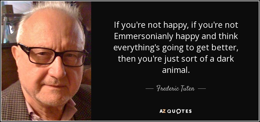 If you're not happy, if you're not Emmersonianly happy and think everything's going to get better, then you're just sort of a dark animal. - Frederic Tuten