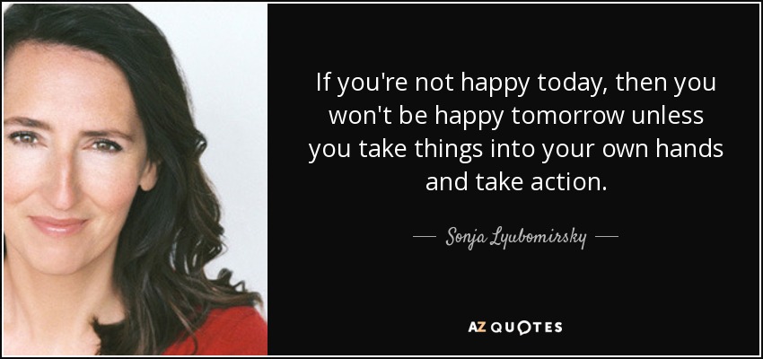 If you're not happy today, then you won't be happy tomorrow unless you take things into your own hands and take action. - Sonja Lyubomirsky