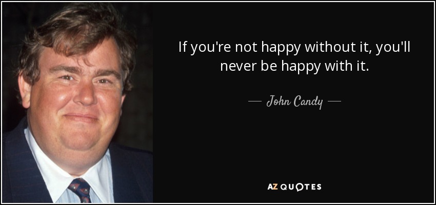 If you're not happy without it, you'll never be happy with it. - John Candy