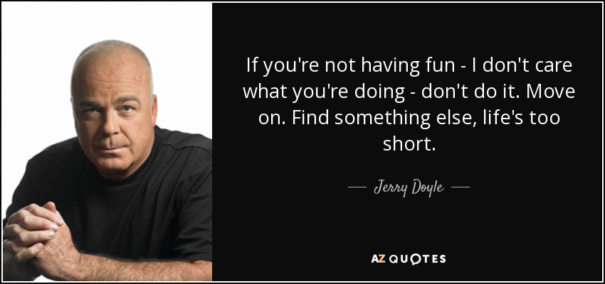 If you're not having fun - I don't care what you're doing - don't do it. Move on. Find something else, life's too short. - Jerry Doyle