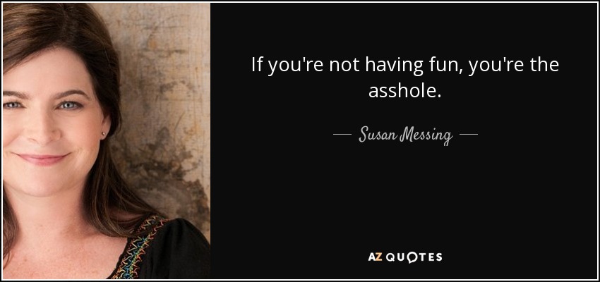 If you're not having fun, you're the asshole. - Susan Messing