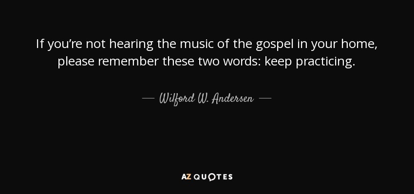 If you’re not hearing the music of the gospel in your home, please remember these two words: keep practicing. - Wilford W. Andersen
