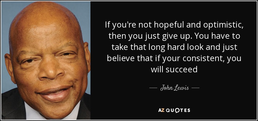 If you're not hopeful and optimistic, then you just give up. You have to take that long hard look and just believe that if your consistent, you will succeed - John Lewis