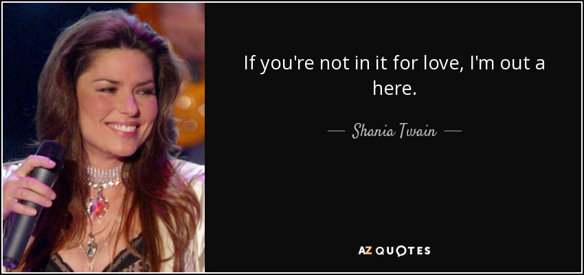 If you're not in it for love, I'm out a here. - Shania Twain