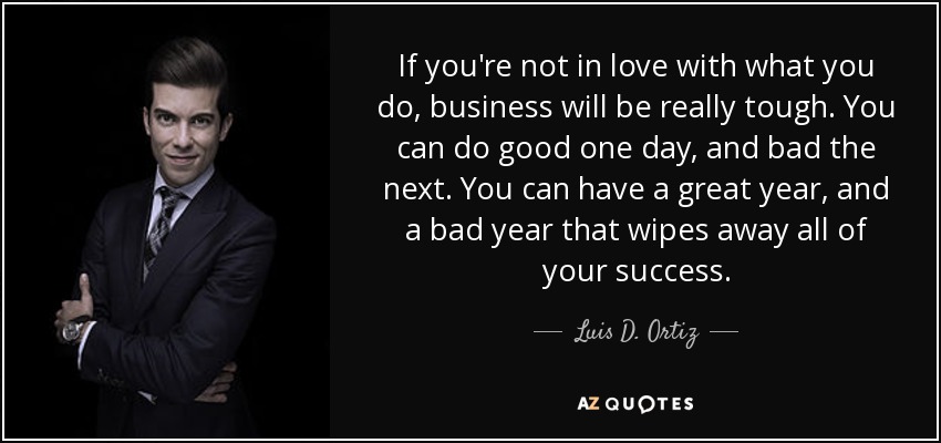 If you're not in love with what you do, business will be really tough. You can do good one day, and bad the next. You can have a great year, and a bad year that wipes away all of your success. - Luis D. Ortiz