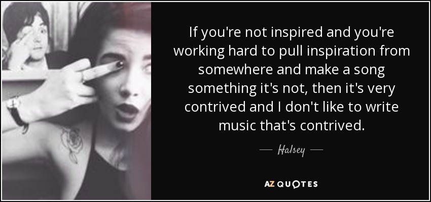 If you're not inspired and you're working hard to pull inspiration from somewhere and make a song something it's not, then it's very contrived and I don't like to write music that's contrived. - Halsey