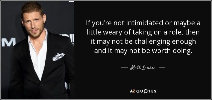 If you're not intimidated or maybe a little weary of taking on a role, then it may not be challenging enough and it may not be worth doing. - Matt Lauria