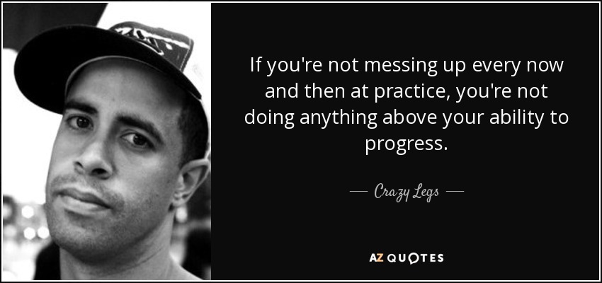 If you're not messing up every now and then at practice, you're not doing anything above your ability to progress. - Crazy Legs