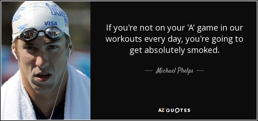 If you're not on your 'A' game in our workouts every day, you're going to get absolutely smoked. - Michael Phelps