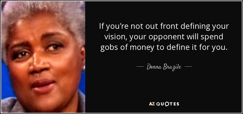 If you're not out front defining your vision, your opponent will spend gobs of money to define it for you. - Donna Brazile