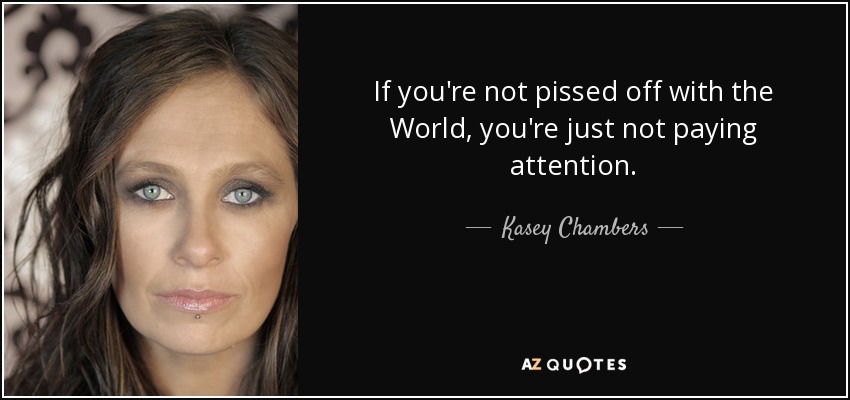 If you're not pissed off with the World, you're just not paying attention. - Kasey Chambers