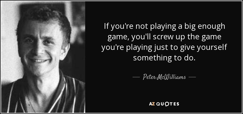 If you're not playing a big enough game, you'll screw up the game you're playing just to give yourself something to do. - Peter McWilliams