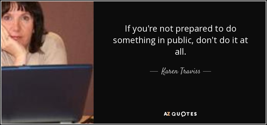 If you're not prepared to do something in public, don't do it at all. - Karen Traviss