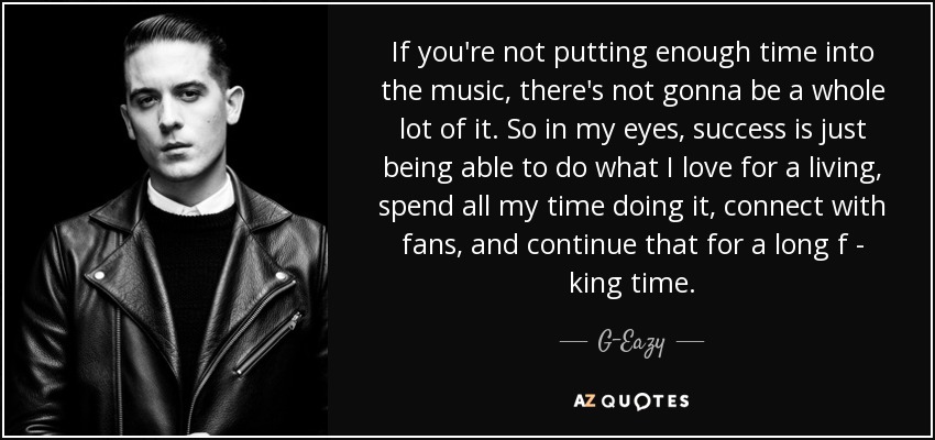 If you're not putting enough time into the music, there's not gonna be a whole lot of it. So in my eyes, success is just being able to do what I love for a living, spend all my time doing it, connect with fans, and continue that for a long f - king time. - G-Eazy