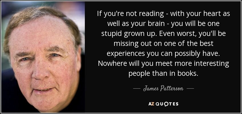 If you're not reading - with your heart as well as your brain - you will be one stupid grown up. Even worst, you'll be missing out on one of the best experiences you can possibly have. Nowhere will you meet more interesting people than in books. - James Patterson