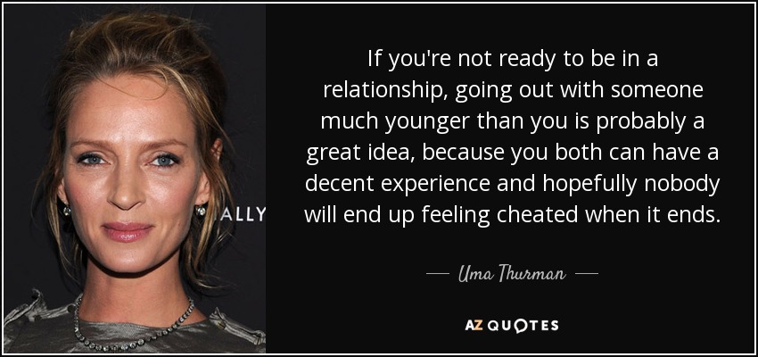 If you're not ready to be in a relationship, going out with someone much younger than you is probably a great idea, because you both can have a decent experience and hopefully nobody will end up feeling cheated when it ends. - Uma Thurman
