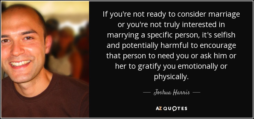 If you're not ready to consider marriage or you're not truly interested in marrying a specific person, it's selfish and potentially harmful to encourage that person to need you or ask him or her to gratify you emotionally or physically. - Joshua Harris