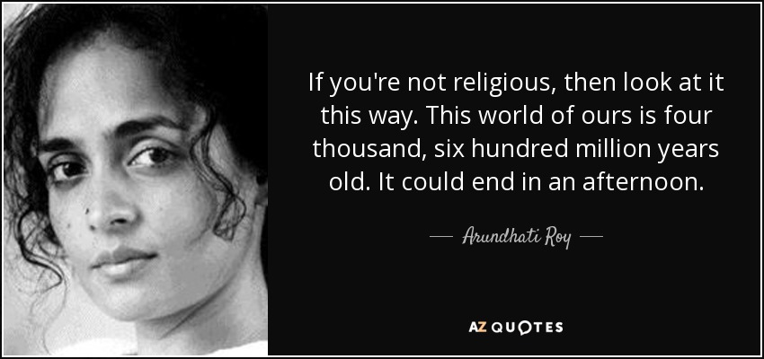 If you're not religious, then look at it this way. This world of ours is four thousand, six hundred million years old. It could end in an afternoon. - Arundhati Roy