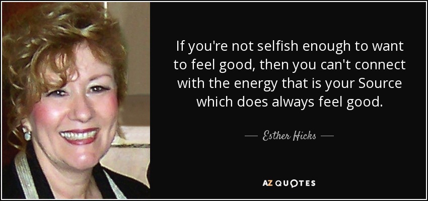 If you're not selfish enough to want to feel good, then you can't connect with the energy that is your Source which does always feel good. - Esther Hicks