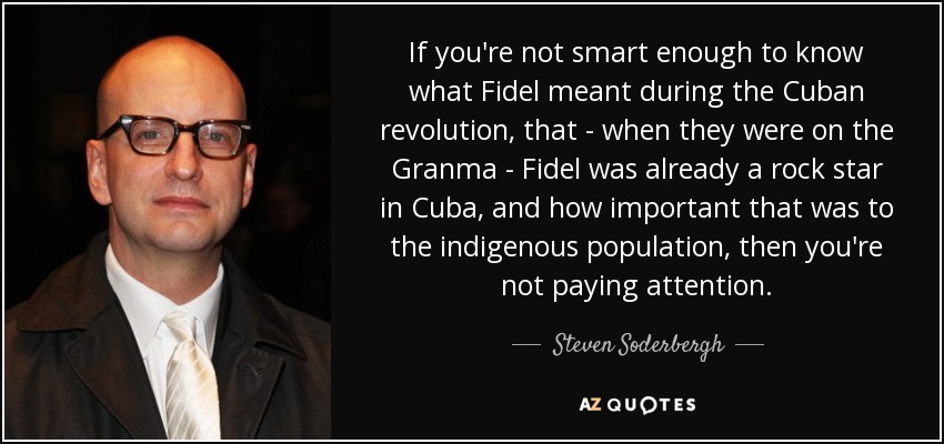 If you're not smart enough to know what Fidel meant during the Cuban revolution, that - when they were on the Granma - Fidel was already a rock star in Cuba, and how important that was to the indigenous population, then you're not paying attention. - Steven Soderbergh