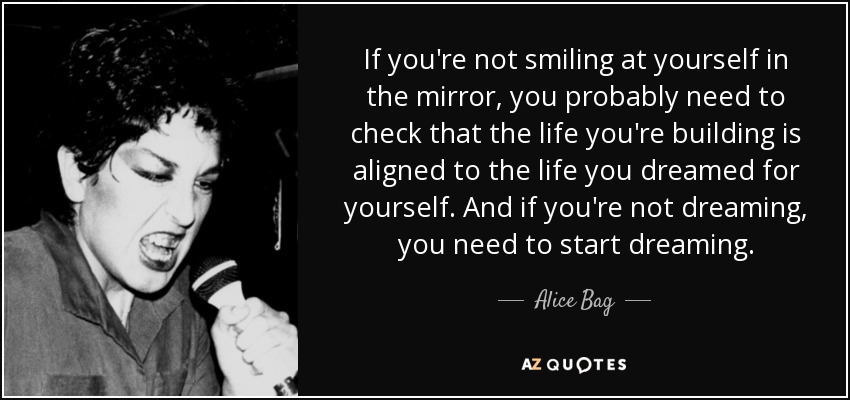 If you're not smiling at yourself in the mirror, you probably need to check that the life you're building is aligned to the life you dreamed for yourself. And if you're not dreaming, you need to start dreaming. - Alice Bag