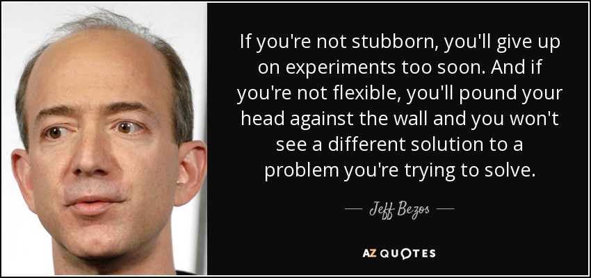 If you're not stubborn, you'll give up on experiments too soon. And if you're not flexible, you'll pound your head against the wall and you won't see a different solution to a problem you're trying to solve. - Jeff Bezos